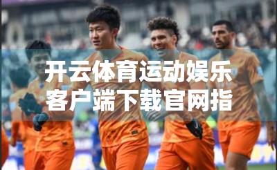 开云体育运动娱乐客户端下载官网指南，轻松开启你的智慧观赛之旅