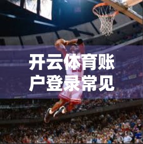 开云体育账户登录常见疑难解答，手把手教你轻松搞定账号问题！