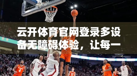 云开体育官网登录多设备无障碍体验，让每一份热爱都不被技术门槛阻挡