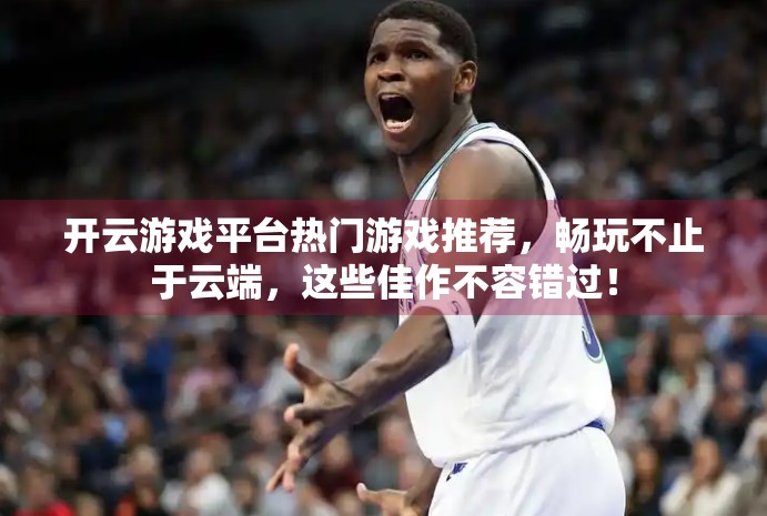 开云游戏平台热门游戏推荐，畅玩不止于云端，这些佳作不容错过！