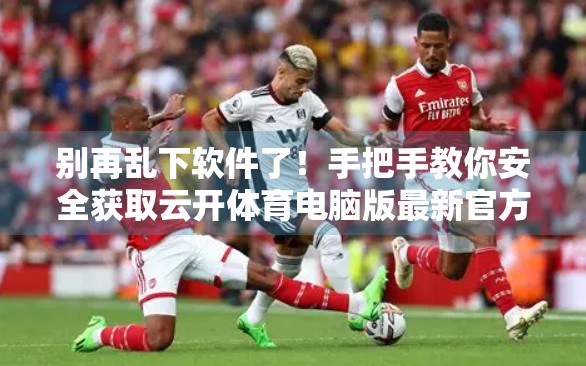 别再乱下软件了！手把手教你安全获取云开体育电脑版最新官方版本，附避坑指南！