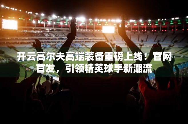 开云高尔夫高端装备重磅上线！官网首发，引领精英球手新潮流