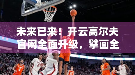 未来已来！开云高尔夫官网全面升级，擘画全球高尔夫产业新蓝图