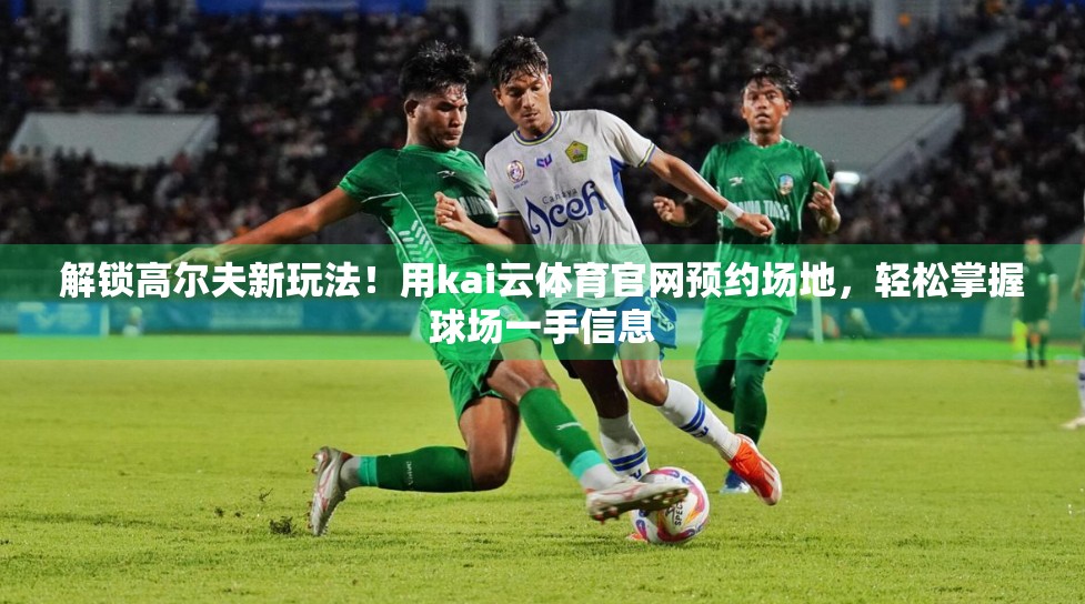 解锁高尔夫新玩法！用kai云体育官网预约场地，轻松掌握球场一手信息